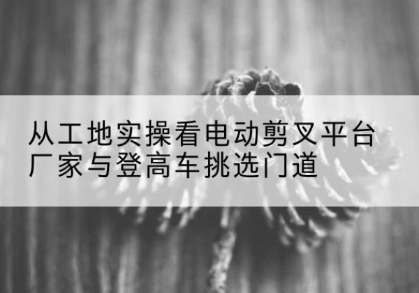襄都电动剪叉升降平台厂家-从工地实操看电动剪叉平台厂家与登高车挑选门道